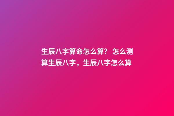 生辰八字算命怎么算？ 怎么测算生辰八字，生辰八字怎么算